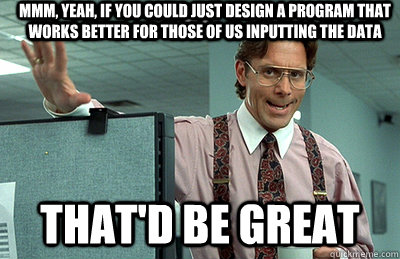 Mmm, yeah, if you could just design a program that works better for those of us inputting the data that'd be great  Office Space