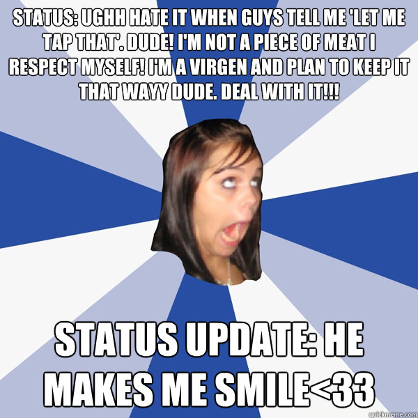 STATUS: Ughh hate it when guys tell me 'let me tap that'. Dude! I'm not a piece of meat I respect myself! I'm a virgen and plan to keep it that wayy dude. DEAL WITH IT!!!  STATUS UPDATE: he makes me smile<33  - STATUS: Ughh hate it when guys tell me 'let me tap that'. Dude! I'm not a piece of meat I respect myself! I'm a virgen and plan to keep it that wayy dude. DEAL WITH IT!!!  STATUS UPDATE: he makes me smile<33   Annoying Facebook Girl