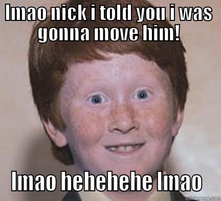 LMAO NICK I TOLD YOU I WAS GONNA MOVE HIM! LMAO HEHEHEHE LMAO  Over Confident Ginger