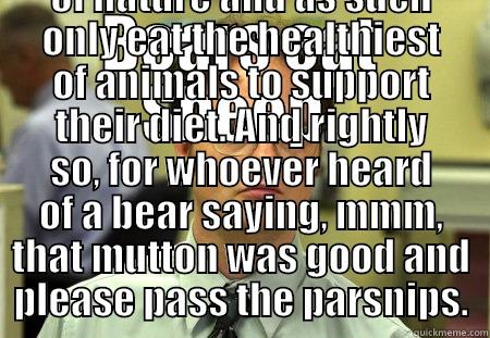 BEARS EAT SHEEP. FALSE. BEARS ARE CREATURES OF NATURE AND AS SUCH ONLY EAT THE HEALTHIEST OF ANIMALS TO SUPPORT THEIR DIET. AND RIGHTLY SO, FOR WHOEVER HEARD OF A BEAR SAYING, MMM, THAT MUTTON WAS GOOD AND PLEASE PASS THE PARSNIPS. Schrute