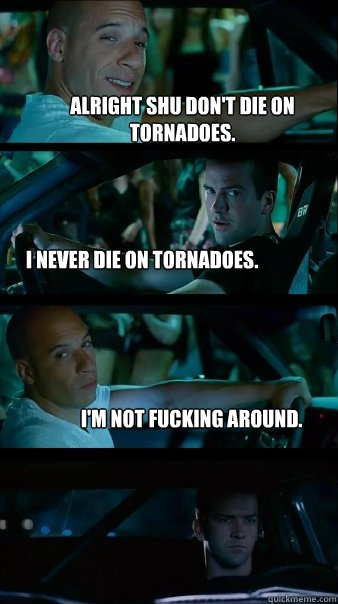 Alright Shu don't die on tornadoes. I never die on tornadoes. I'm not fucking around.  Fast and Furious