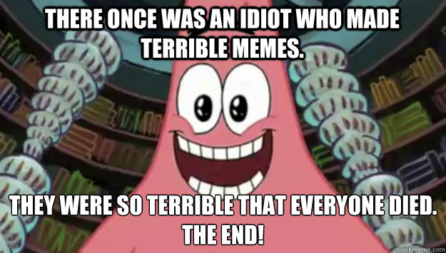 There once was an idiot who made terrible memes. they were so terrible that everyone died.
the end!  