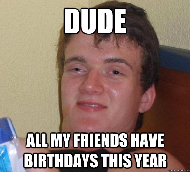 dude all my friends have birthdays this year  10 Guy