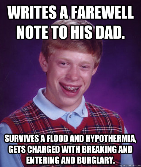 Writes a farewell note to his dad. Survives a flood and hypothermia, gets charged with breaking and entering and burglary.   Bad Luck Brian