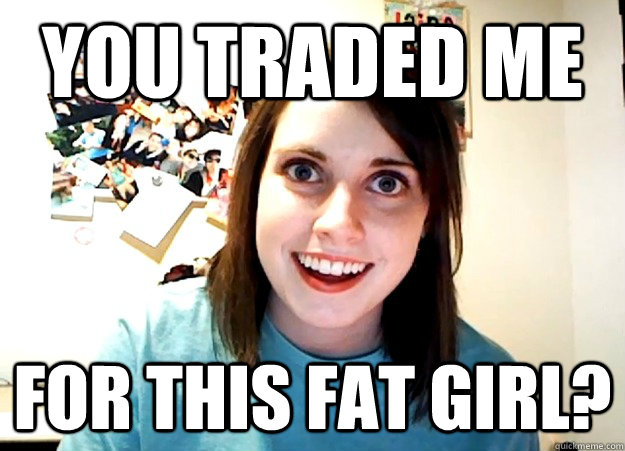 You traded me For this fat girl? - You traded me For this fat girl?  Overly Attached Girlfriend