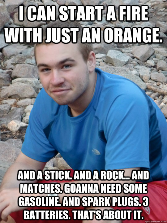 I can start a fire with just an orange. And a stick. And a rock... And matches. Goanna need some gasoline. And spark plugs. 3 batteries. That's about it. - I can start a fire with just an orange. And a stick. And a rock... And matches. Goanna need some gasoline. And spark plugs. 3 batteries. That's about it.  Just an Orange