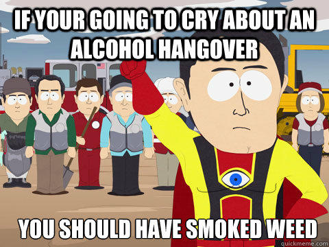IF your going to cry about an alcohol hangover you should have smoked weed  
