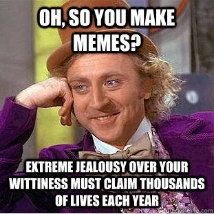 Oh, so you make memes? Extreme jealousy over your wittiness must claim thousands of lives each year  Condescending Wonka