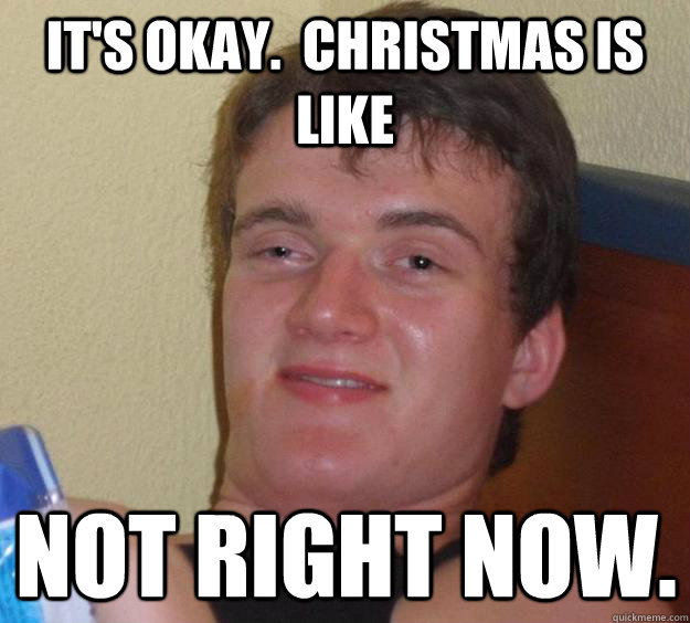 It's okay.  Christmas is like not right now.  10 Guy