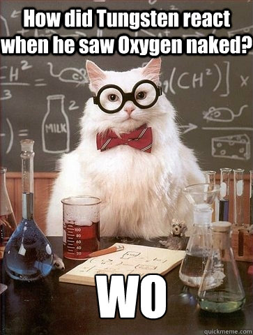 How did Tungsten react when he saw Oxygen naked? WO - How did Tungsten react when he saw Oxygen naked? WO  Chemistry Cat