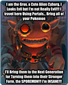 I am the Grox, a Cute Alien Cyborg, I Looks Evil but I'm not Really Evil!!! I travel here Using Portals... Bring all of your Pokemon I'll Bring them to the Next Generation for Turning them into their Stronger Form, the SPOREMON!!! I'm INSANE!!! - I am the Grox, a Cute Alien Cyborg, I Looks Evil but I'm not Really Evil!!! I travel here Using Portals... Bring all of your Pokemon I'll Bring them to the Next Generation for Turning them into their Stronger Form, the SPOREMON!!! I'm INSANE!!!  The Grox