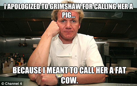 I apologized to grimshaw for calling her a pig... because I meant to call her a fat cow.  Badass Gordon Ramsay