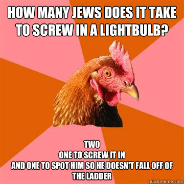 how many jews does it take to screw in a lightbulb? Two
one to screw it in 
and one to spot him so he doesn't fall off of the ladder - how many jews does it take to screw in a lightbulb? Two
one to screw it in 
and one to spot him so he doesn't fall off of the ladder  Anti-Joke Chicken