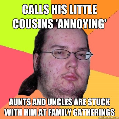 Calls his little cousins 'annoying' aunts and uncles are stuck with him at family gatherings  Butthurt Dweller