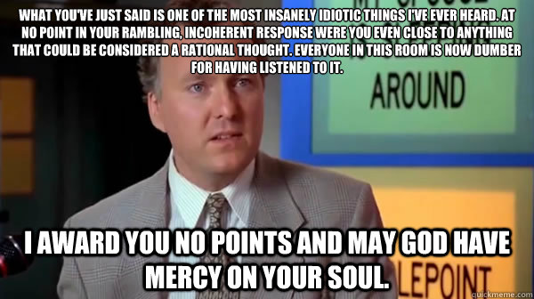 what you've just said is one of the most insanely idiotic things i've ever heard. At no point in your rambling, incoherent response were you even close to anything that could be considered a rational thought. everyone in this room is now dumber for having - what you've just said is one of the most insanely idiotic things i've ever heard. At no point in your rambling, incoherent response were you even close to anything that could be considered a rational thought. everyone in this room is now dumber for having  insanely