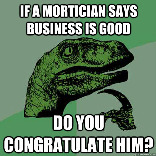 if a mortician says business is good do you congratulate him?  Philosoraptor