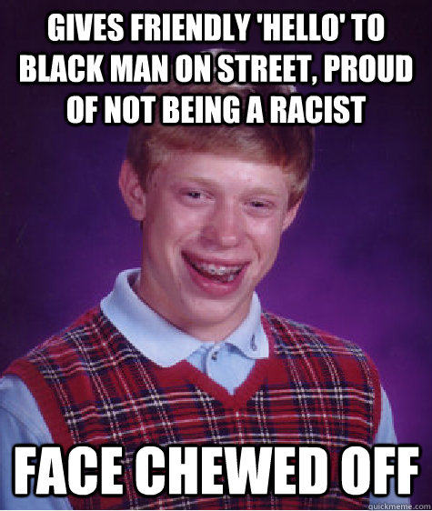 gives friendly 'hello' to black man on street, proud of not being a racist Face chewed off  Bad Luck Brian