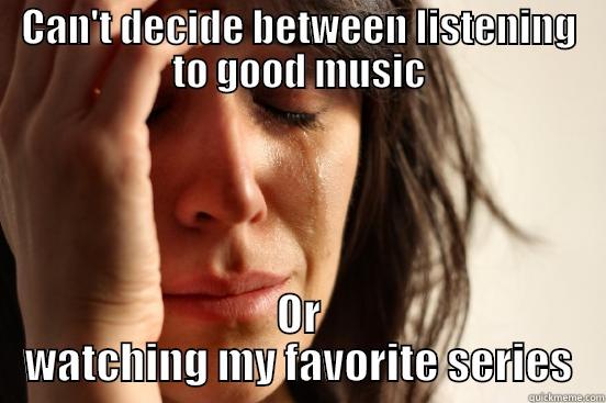 CAN'T DECIDE BETWEEN LISTENING TO GOOD MUSIC OR WATCHING MY FAVORITE SERIES First World Problems