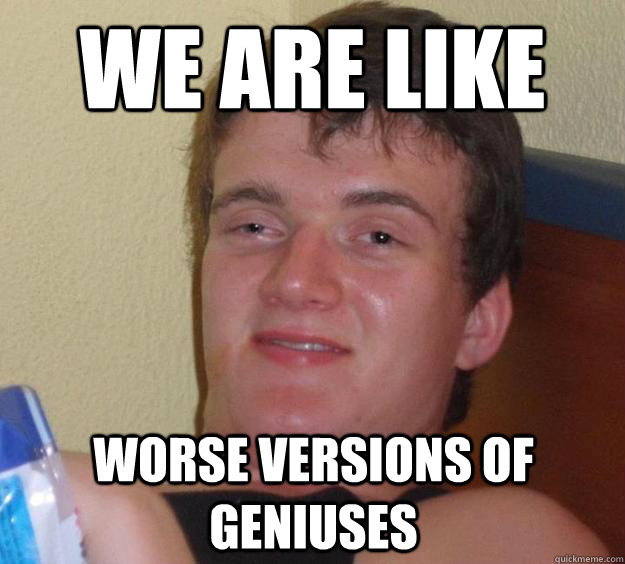 we are like worse versions of geniuses - we are like worse versions of geniuses  10 Guy