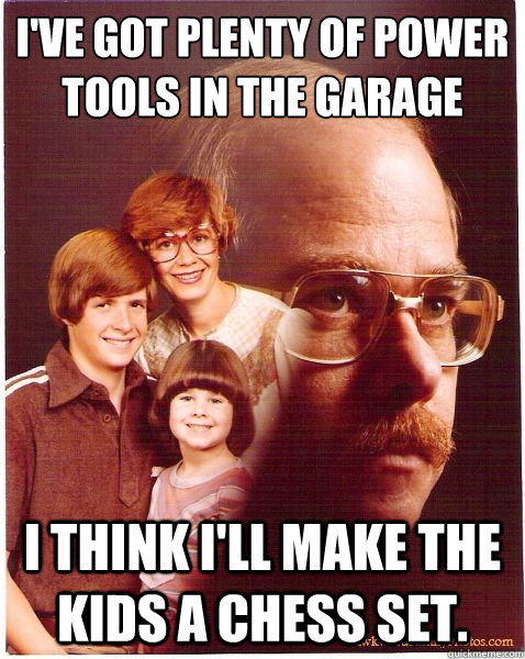 I've got plenty of power tools in the garage
 I think I'll make the kids a chess set.  Vengeance Dad