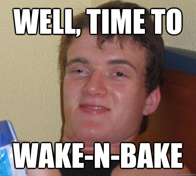 Well, time to  Wake-n-bake  10 Guy