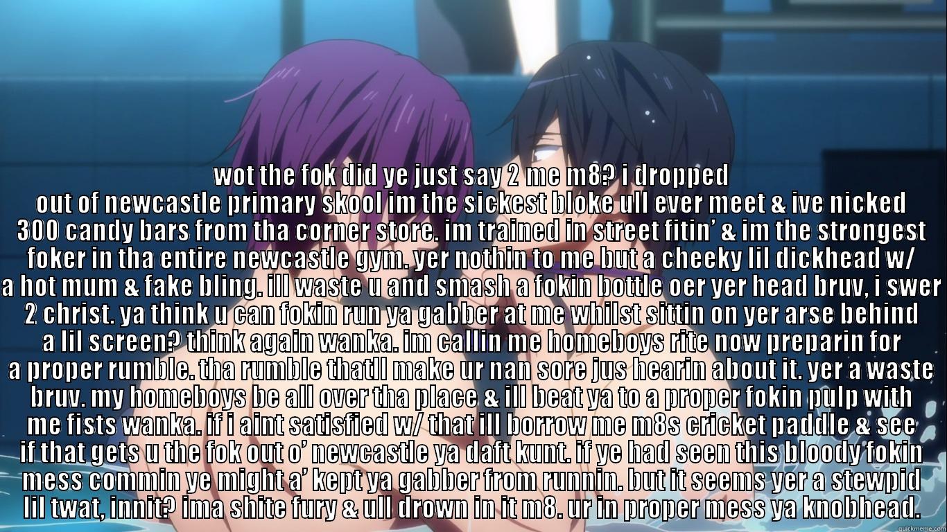 il rek u m8 -  WOT THE FOK DID YE JUST SAY 2 ME M8? I DROPPED OUT OF NEWCASTLE PRIMARY SKOOL IM THE SICKEST BLOKE ULL EVER MEET & IVE NICKED 300 CANDY BARS FROM THA CORNER STORE. IM TRAINED IN STREET FITIN’ & IM THE STRONGEST FOKER IN THA ENTIRE NEWCASTLE GYM. YER NOTHI Misc