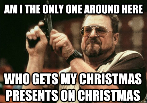 Am I the only one around here WHO GETS MY CHRISTMAS PRESENTS ON CHRISTMAS - Am I the only one around here WHO GETS MY CHRISTMAS PRESENTS ON CHRISTMAS  Am I the only one