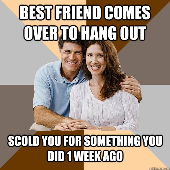 Best friend comes over to hang out scold you for something you did 1 week ago  Scumbag Parents