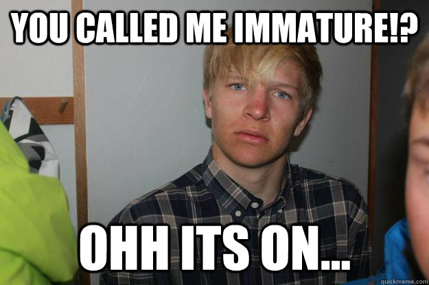 You called me immature!? Ohh its on...  Immature