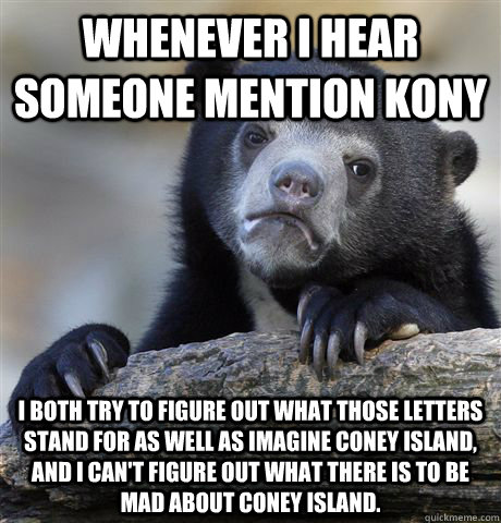 Whenever I hear someone mention KONY I both try to figure out what those letters stand for as well as imagine Coney Island, and I can't figure out what there is to be mad about COney Island. - Whenever I hear someone mention KONY I both try to figure out what those letters stand for as well as imagine Coney Island, and I can't figure out what there is to be mad about COney Island.  Confession Bear