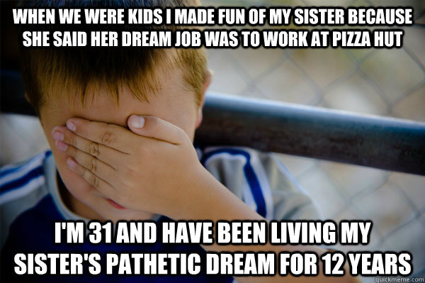 when we were kids i made fun of my sister because she said her dream job was to work at pizza hut i'm 31 and have been living my sister's pathetic dream for 12 years  
