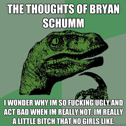 The thoughts of bryan schumm I wonder why im so fucking ugly and act bad when im really not, im really  a little bitch that no girls like.  Philosoraptor