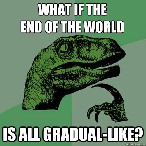 what if the
end of the world is all gradual-like? - what if the
end of the world is all gradual-like?  Philosoraptor