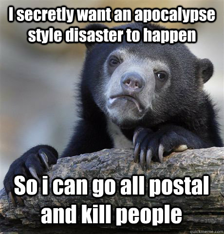 I secretly want an apocalypse style disaster to happen  So i can go all postal and kill people  - I secretly want an apocalypse style disaster to happen  So i can go all postal and kill people   Confession Bear