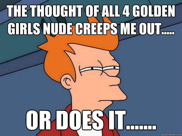 the thought of all 4 golden girls nude creeps me out..... or does it....... - the thought of all 4 golden girls nude creeps me out..... or does it.......  Futurama Fry