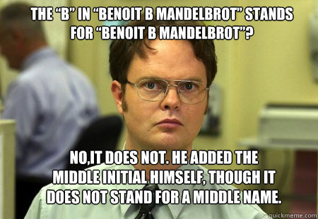 the “B” in “Benoit B Mandelbrot” stands for “Benoit B Mandelbrot”? No,it does not. He added the middle initial himself, though it does not stand for a middle name. - the “B” in “Benoit B Mandelbrot” stands for “Benoit B Mandelbrot”? No,it does not. He added the middle initial himself, though it does not stand for a middle name.  Schrute