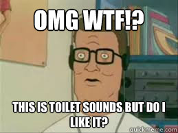 OMG WTF!? This Is toilet sounds but do i like it? - OMG WTF!? This Is toilet sounds but do i like it?  LOL HANK HILL