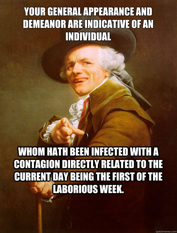 Your general appearance and demeanor are indicative of an individual whom hath been infected with a contagion directly related to the current day being the first of the laborious week.  Joseph Ducreux