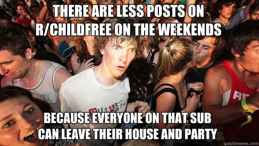 There are less posts on 
r/childfree on the weekends
 Because everyone on that sub
can leave their house and party - There are less posts on 
r/childfree on the weekends
 Because everyone on that sub
can leave their house and party  Sudden Clarity Clarence