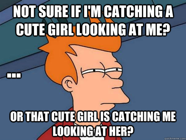 Not sure if I'm catching a cute girl looking at me? Or that cute girl is catching me looking at her? ...  Futurama Fry