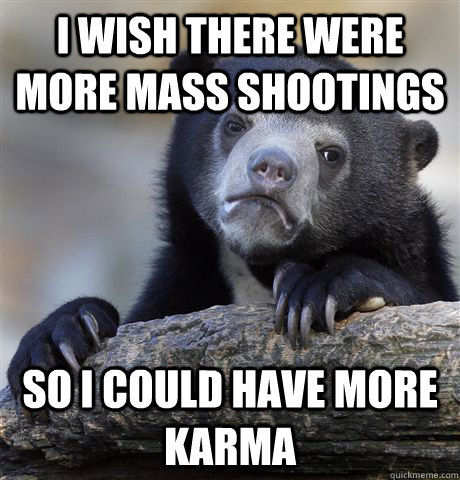 I wish there were more mass shootings so i could have more karma - I wish there were more mass shootings so i could have more karma  Confession Bear