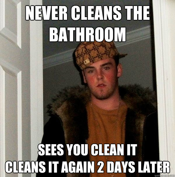 Never cleans the bathroom Sees you clean it
Cleans it again 2 days later  Scumbag Steve