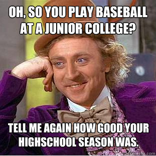 Oh, so you play baseball at a junior college? tell me again how good your highschool season was. - Oh, so you play baseball at a junior college? tell me again how good your highschool season was.  Condescending Wonka