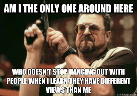 Am I the only one around here Who doesn't stop hanging out with people when I learn they have different views than me - Am I the only one around here Who doesn't stop hanging out with people when I learn they have different views than me  Am I the only one