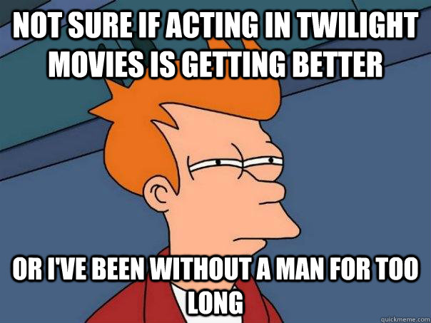 Not sure if acting in Twilight movies is getting better Or I've been without a man for too long  Futurama Fry