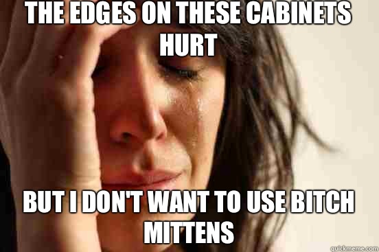 The edges on these cabinets hurt  but I don't want to use bitch mittens   First World Problems