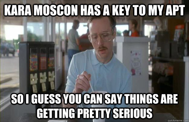 Kara Moscon has a key to my apt So I guess you can say things are getting pretty serious  Things are getting pretty serious