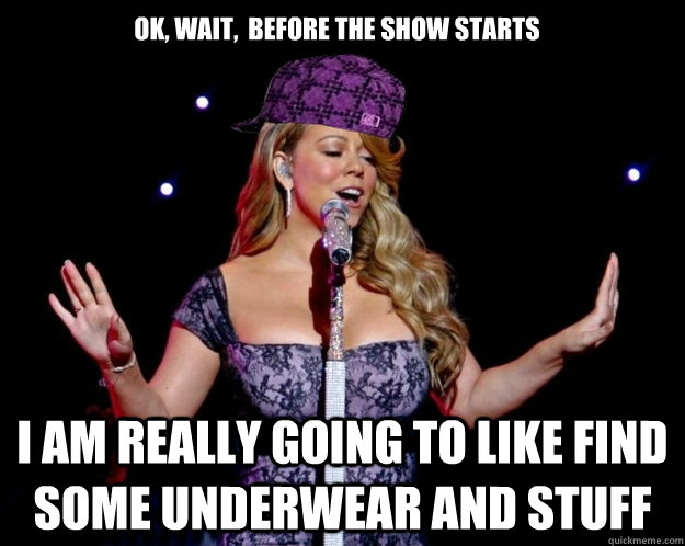 ok, wait,  before the show starts I am really going to like find some underwear and stuff  scumbag mariah