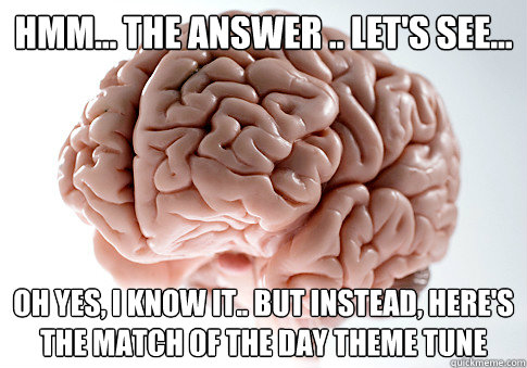 HMM... THE ANSWER .. LET'S SEE... OH YES, I KNOW IT.. BUT INSTEAD, HERE'S THE MATCH OF THE DAY THEME TUNE  Scumbag Brain