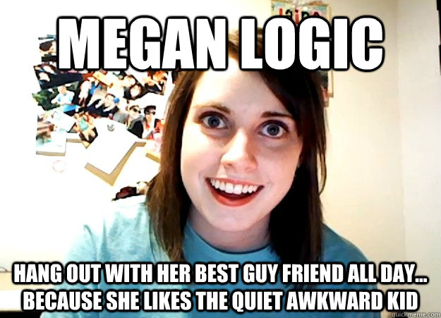 MEgan logic hang out with her best guy friend all day... because she likes the quiet awkward kid - MEgan logic hang out with her best guy friend all day... because she likes the quiet awkward kid  Overly Attached Girlfriend